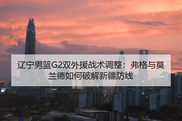 辽宁男篮G2双外援战术调整：弗格与莫兰德如何破解新疆防线