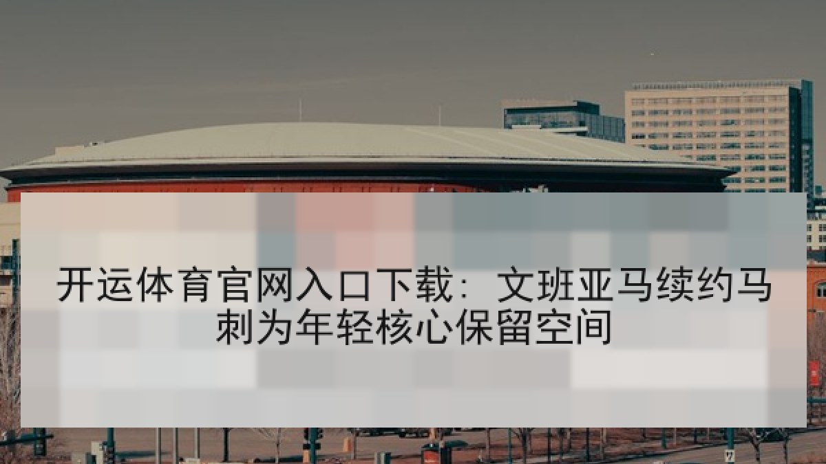 开运体育官网入口下载: 文班亚马续约马刺为年轻核心保留空间