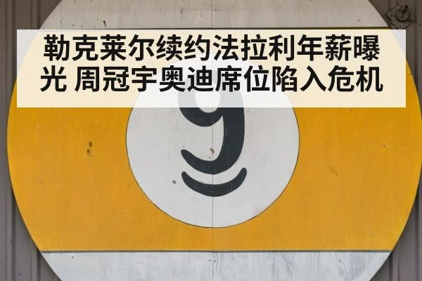 勒克莱尔续约法拉利年薪曝光 周冠宇奥迪席位陷入危机